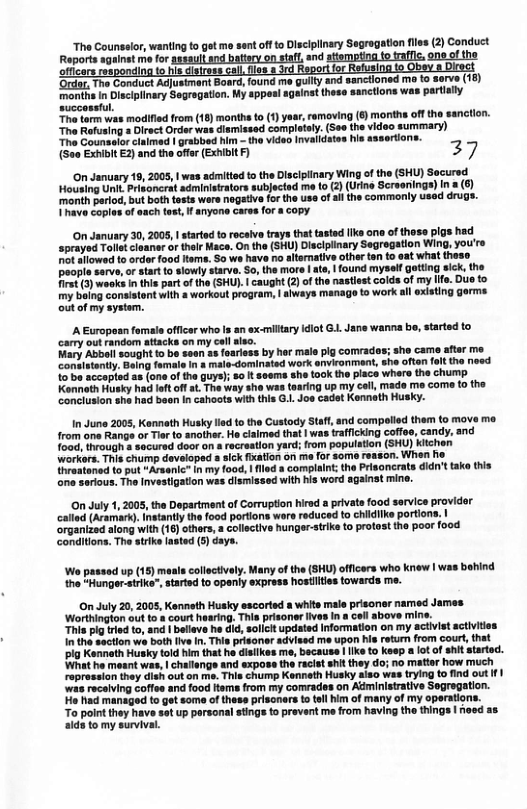 “The Counsslor, wanting to get me st off o Disclplinary Segragation fles (2) Conduct and attompting to rafle, one ofthe  ‘sanctioned me to serve (18) ity  The Conduct Adustmant months n Disciplinary Segragat  successful. Tha torm was modified from (18) months to (1) yar, emoving (6 moriths off the sanction.  ‘The Rofusing a Direct Ordor wa otay. (5o the video summary) Tha Counselor clalmed | grabbed hm - the video Invalidates his assertions. (See Exhibit E2) and the offer (Exhibit F) 27,  On January 19, 2005, | was admitted t the Disclplinary Wing of the (SHU) Secured Housing Unit Prisoncrst adminisirators subjected me (o (2) (Urine Screoriings) In a (¢ month pariod, bt both tests were nogative for the use of il the commonly used dr Thave copies of aach tes, I anyone cares for 8 opy.  O January 30,2008, | startod to rocaiv trays tht tasted llka ono of thos pigs had sprayed Talletcleanar or thelr Hace, On the (SHU) Disclplinary Segregation Wing, you’re et aflowed to rdor food ltame. So ws hav no alternative other ten to eat what theso eopla sarve,or tart 1o slowly starve So, the more  ate,  found myself otting sick, the irs () woaks i ths part of the (SHU. | caught (2)of the nastiest colds of my Ife. Due to my being conaistont with a workout program, | always manage to work all existing gorms.  out of my system.  A European famala officer who Is an sx-miltary idiot G. Jane wanna bo, started to carry out random attacks on my cell aleo. Mary Abball sought o be sean as foariess by her male pig comrades; she came aftar me Canulatantly. Being famale n & male-dominated work enviconmant, she ofton olt the noed  1o’be accopted a8 (one of tha guys); 8o t seems she took the piace where the chump Konath Husky had eft o at. The way she was taaring up my coil, made ma come t0 the Conclusion she had been in cahoots with this G.. Jos cadst Kennath Husky.  In June 2005, Kenneth Husky ad to the Custody Staft and compalied them to move mo from one Rangs or Ter o another. e ciaimed that | was trafficking coffeo, candy, and {o0d, through a securad door on & recreation yard; from population (SHU) Kichen workors. This chump developed s sick ixation on me for some reason. When ho Ihraatoned to put “Arsenic® n my fo0d, | flled a complaint; the Prisoncrate didn’t tako this e sarious. The Investigation was dismissed with his word against mine.  On July 1,2005, the Dopsrtment of Corrupton hirad a privata food service provider called (Aramark). Intantly the food portions wore reduced to childlike portions, organized along with (16) thers, collective hunger-stike to protost the poor food.  conditions. The strike asted (5) days.  ‘Wo passad up (15) maals colloctively. Many of the (SHU) officers who knew | was bhind the “Hunger.strike”, started to openiy express hostities towards me.  On July 20, 2005, Kenneth Husky sscorted a white male prisoner named Jamas. ‘Worthington out to  court hearing. Thia prisoner ives in cell above mine. This pig tred to, and | bfleve he did, soicit updated Information on my activis activities 10 the section we both ve In. Tis prisoner advised me upon his return from courl,that pig Kennoth Husky told him that he disilkes me, because | ke to keep a ot of shit atarted. What he meant was, | challengs and expose the racist shit they do; no matter how much ropression they dish out on me. This chump Kenneth Husky aiso was trying o find out f| was receiving coffes and food Hems from my comrades on Adminisirative Segregation. Ho had managed to gt some of thess prisonars to toll him of many of my operationt int they have set up porsonal stings o prevent me from having the things | heed as 9 to my survival  